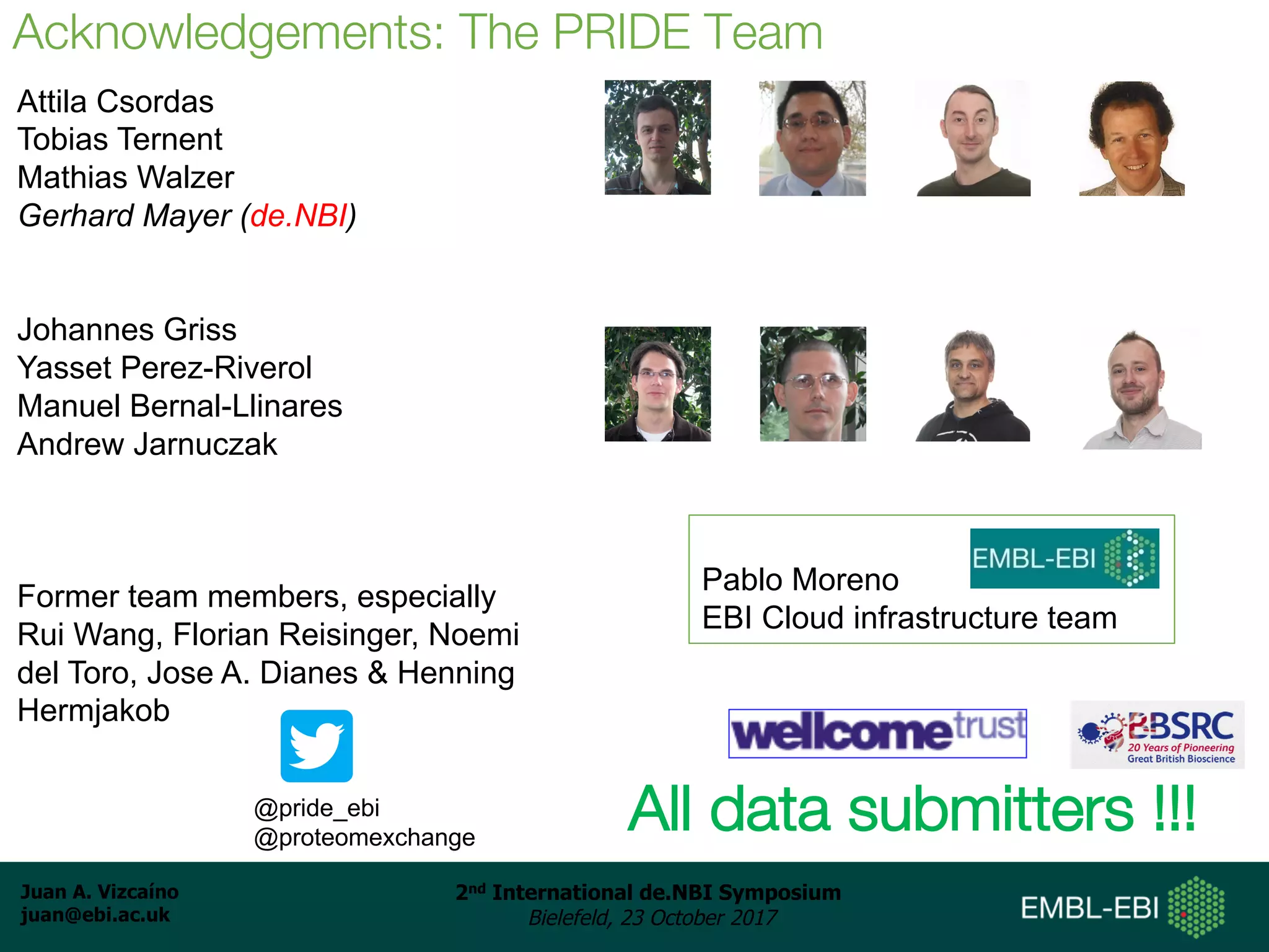 Juan A. Vizcaíno
juan@ebi.ac.uk
2nd International de.NBI Symposium
Bielefeld, 23 October 2017
Aknowledgements: People
Attila Csordas
Tobias Ternent
Mathias Walzer
Gerhard Mayer (de.NBI)
Johannes Griss
Yasset Perez-Riverol
Manuel Bernal-Llinares
Andrew Jarnuczak
Former team members, especially
Rui Wang, Florian Reisinger, Noemi
del Toro, Jose A. Dianes & Henning
Hermjakob
Acknowledgements: The PRIDE Team
All data submitters !!!@pride_ebi
@proteomexchange
Pablo Moreno
EBI Cloud infrastructure team
 