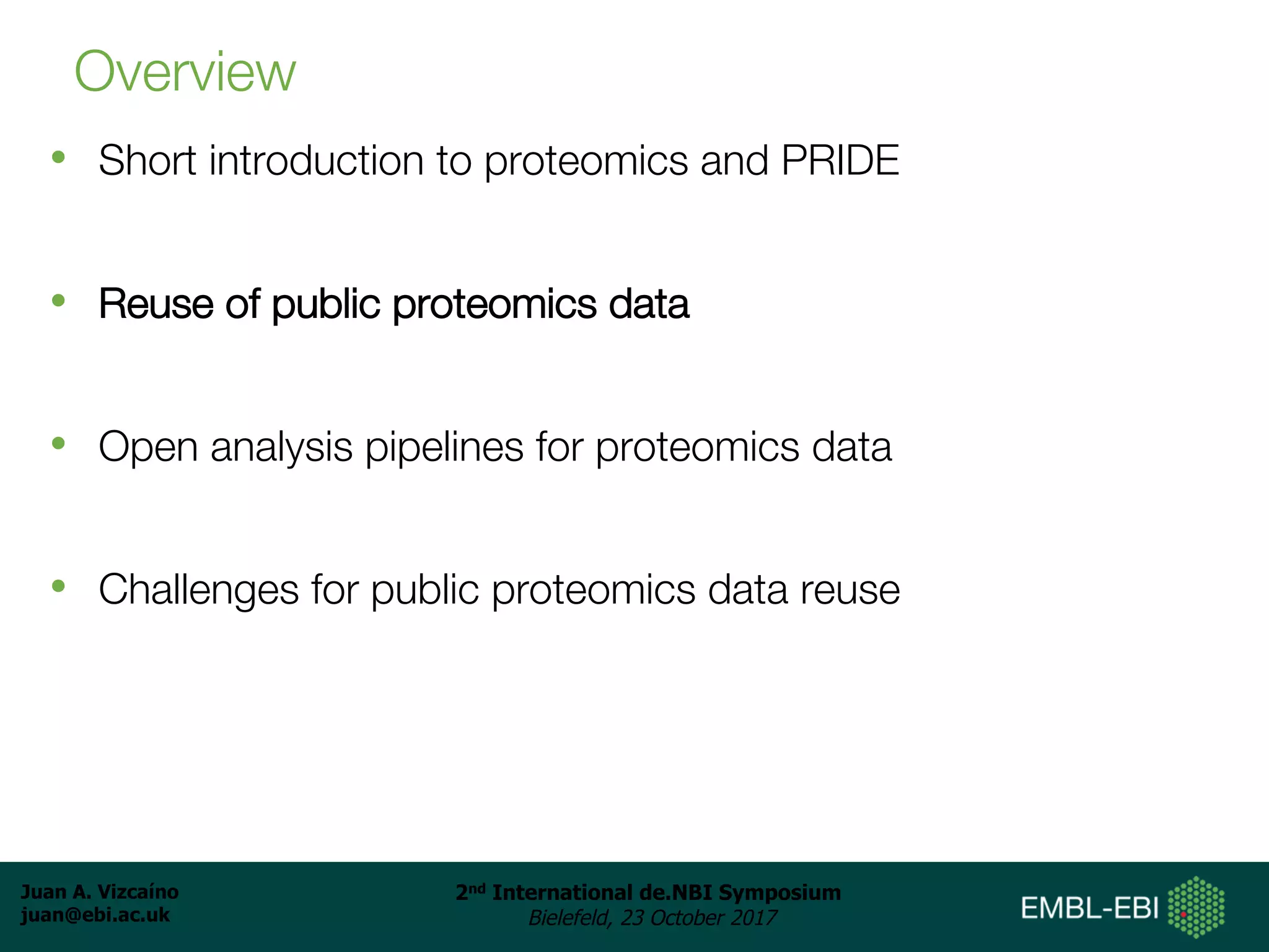 Juan A. Vizcaíno
juan@ebi.ac.uk
2nd International de.NBI Symposium
Bielefeld, 23 October 2017
Overview
• Short introduction to proteomics and PRIDE
• Reuse of public proteomics data
• Open analysis pipelines for proteomics data
• Challenges for public proteomics data reuse
 
