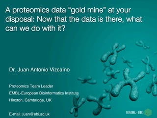 A proteomics data “gold mine” at your
disposal: Now that the data is there, what
can we do with it?
Dr. Juan Antonio Vizcaíno
Proteomics Team Leader
EMBL-European Bioinformatics Institute
Hinxton, Cambridge, UK
E-mail: juan@ebi.ac.uk
 