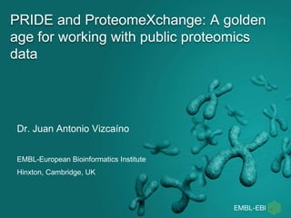PRIDE and ProteomeXchange: A golden
age for working with public proteomics
data
Dr. Juan Antonio Vizcaíno
EMBL-European Bioinformatics Institute
Hinxton, Cambridge, UK
 
