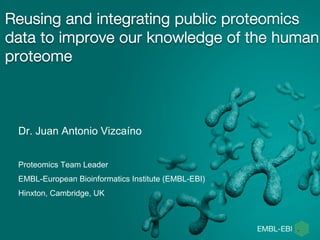 Reusing and integrating public proteomics
data to improve our knowledge of the human
proteome
Dr. Juan Antonio Vizcaíno
Proteomics Team Leader
EMBL-European Bioinformatics Institute (EMBL-EBI)
Hinxton, Cambridge, UK
 