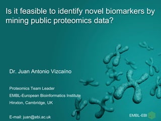 Is it feasible to identify novel biomarkers by
mining public proteomics data?
Dr. Juan Antonio Vizcaíno
Proteomics Team Leader
EMBL-European Bioinformatics Institute
Hinxton, Cambridge, UK
E-mail: juan@ebi.ac.uk
 