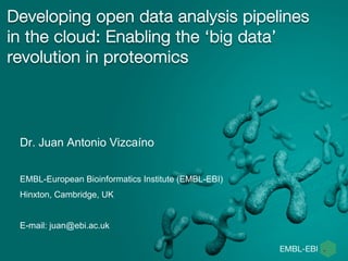 Developing open data analysis pipelines
in the cloud: Enabling the ‘big data’
revolution in proteomics
Dr. Juan Antonio Vizcaíno
EMBL-European Bioinformatics Institute (EMBL-EBI)
Hinxton, Cambridge, UK
E-mail: juan@ebi.ac.uk
 