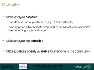 Juan A. Vizcaíno
juan@ebi.ac.uk
BSPR Annual Scientific Meeting 2018
Bradford, 9 July 2018
Motivation
• Make analysis scalable
• Facilitate re-use of public data (e.g. PRIDE datasets)
• Also applicable to datasets produced by individual labs, since they
are becoming larger and larger
• Make analysis reproducible
• Make pipelines openly available to everyone in the community
 
