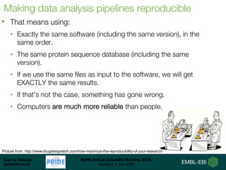 Juan A. Vizcaíno
juan@ebi.ac.uk
BSPR Annual Scientific Meeting 2018
Bradford, 9 July 2018
Making data analysis pipelines reproducible
• That means using:
• Exactly the same software (including the same version), in the
same order.
• The same protein sequence database (including the same
version).
• If we use the same files as input to the software, we will get
EXACTLY the same results.
• If that’s not the case, something has gone wrong.
• Computers are much more reliable than people.
Picture from: http://www.drugdesigntech.com/how-maximize-the-reproducibility-of-your-research/
 