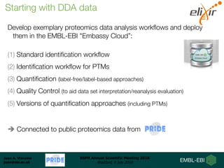 Juan A. Vizcaíno
juan@ebi.ac.uk
BSPR Annual Scientific Meeting 2018
Bradford, 9 July 2018
Develop exemplary proteomics data analysis workflows and deploy
them in the EMBL-EBI "Embassy Cloud”:
(1) Standard identification workflow
(2) Identification workflow for PTMs
(3) Quantification (label-free/label-based approaches)
(4) Quality Control (to aid data set interpretation/reanalysis evaluation)
(5) Versions of quantification approaches (including PTMs)
è Connected to public proteomics data from
Starting with DDA data
 
