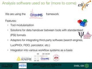 Juan A. Vizcaíno
juan@ebi.ac.uk
BSPR Annual Scientific Meeting 2018
Bradford, 9 July 2018
We are using the framework
Features:
• Tool modularisation
• Solutions for data handover between tools with standardised
(PSI) formats
• Adapters for integrating third-party software (search engines,
LuciPHOr, FIDO, percolator, etc.)
• Integration into various workflow systems as a basis
Analysis software used so far (more to come)
 