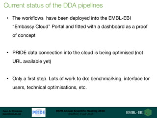 Juan A. Vizcaíno
juan@ebi.ac.uk
BSPR Annual Scientific Meeting 2018
Bradford, 9 July 2018
• The workflows have been deployed into the EMBL-EBI
“Embassy Cloud” Portal and fitted with a dashboard as a proof
of concept
• PRIDE data connection into the cloud is being optimised (not
URL available yet)
• Only a first step. Lots of work to do: benchmarking, interface for
users, technical optimisations, etc.
Current status of the DDA pipelines
 