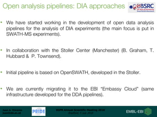 Juan A. Vizcaíno
juan@ebi.ac.uk
BSPR Annual Scientific Meeting 2018
Bradford, 9 July 2018
Open analysis pipelines: DIA approaches
• We have started working in the development of open data analysis
pipelines for the analysis of DIA experiments (the main focus is put in
SWATH-MS experiments).
• In collaboration with the Stoller Center (Manchester) (B. Graham, T.
Hubbard & P. Townsend).
• Initial pipeline is based on OpenSWATH, developed in the Stoller.
• We are currently migrating it to the EBI “Embassy Cloud” (same
infrastructure developed for the DDA pipelines).
 
