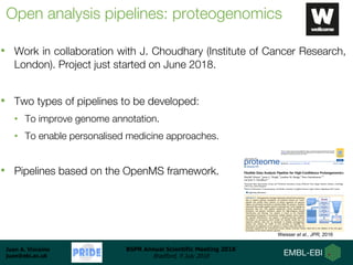 Juan A. Vizcaíno
juan@ebi.ac.uk
BSPR Annual Scientific Meeting 2018
Bradford, 9 July 2018
Open analysis pipelines: proteogenomics
• Work in collaboration with J. Choudhary (Institute of Cancer Research,
London). Project just started on June 2018.
• Two types of pipelines to be developed:
• To improve genome annotation.
• To enable personalised medicine approaches.
• Pipelines based on the OpenMS framework.
Weisser et al., JPR, 2016
 