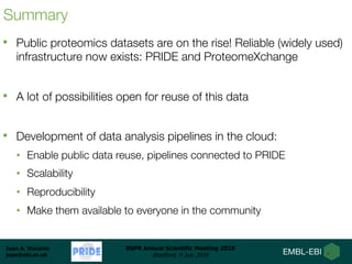 Juan A. Vizcaíno
juan@ebi.ac.uk
BSPR Annual Scientific Meeting 2018
Bradford, 9 July 2018
Summary
• Public proteomics datasets are on the rise! Reliable (widely used)
infrastructure now exists: PRIDE and ProteomeXchange
• A lot of possibilities open for reuse of this data
• Development of data analysis pipelines in the cloud:
• Enable public data reuse, pipelines connected to PRIDE
• Scalability
• Reproducibility
• Make them available to everyone in the community
 