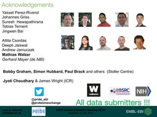 Juan A. Vizcaíno
juan@ebi.ac.uk
BSPR Annual Scientific Meeting 2018
Bradford, 9 July 2018
Aknowledgements: People
Yasset Perez-Riverol
Johannes Griss
Suresh Hewapathirana
Tobias Ternent
Jingwen Bai
Attila Csordas
Deepti Jaiswal
Andrew Jarnuczak
Mathias Walzer
Gerhard Mayer (de.NBI)
Acknowledgements
All data submitters !!!
@pride_ebi
@proteomexchange
Bobby Graham, Simon Hubbard, Paul Brack and others (Stoller Centre)
Jyoti Choudhary & James Wright (ICR)
 