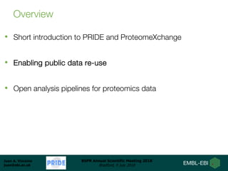 Juan A. Vizcaíno
juan@ebi.ac.uk
BSPR Annual Scientific Meeting 2018
Bradford, 9 July 2018
Overview
• Short introduction to PRIDE and ProteomeXchange
• Enabling public data re-use
• Open analysis pipelines for proteomics data
 
