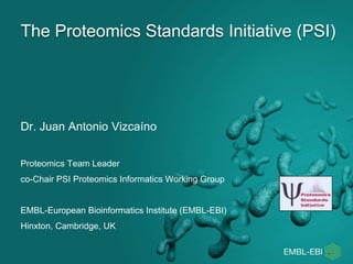 The Proteomics Standards Initiative (PSI)
Dr. Juan Antonio Vizcaíno
Proteomics Team Leader
co-Chair PSI Proteomics Informatics Working Group
EMBL-European Bioinformatics Institute (EMBL-EBI)
Hinxton, Cambridge, UK
 