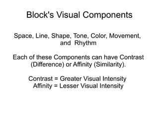 Block's Visual Components
Space, Line, Shape, Tone, Color, Movement,
and Rhythm
Each of these Components can have Contrast
(Difference) or Affinity (Similarity).
Contrast = Greater Visual Intensity
Affinity = Lesser Visual Intensity
 