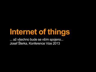 Internet of things
... až všechno bude se vším spojeno...
Josef Šlerka, Konference Vize 2013
 