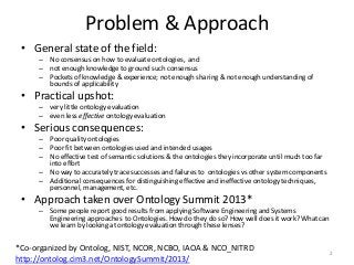 Problem & Approach
• General state of the field:
– No consensus on how to evaluate ontologies, and
– not enough knowledge to ground such consensus
– Pockets of knowledge & experience; not enough sharing & not enough understanding of
bounds of applicability
• Practical upshot:
– very little ontology evaluation
– even less effective ontology evaluation
• Serious consequences:
– Poor quality ontologies
– Poor fit between ontologies used and intended usages
– No effective test of semantic solutions & the ontologies they incorporate until much too far
into effort
– No way to accurately trace successes and failures to ontologies vs other system components
– Additional consequences for distinguishing effective and ineffective ontology techniques,
personnel, management, etc.
• Approach taken over Ontology Summit 2013*
– Some people report good results from applying Software Engineering and Systems
Engineering approaches to Ontologies. How do they do so? How well does it work? What can
we learn by looking at ontology evaluation through these lenses?
2
*Co-organized by Ontolog, NIST, NCOR, NCBO, IAOA & NCO_NITRD
http://ontolog.cim3.net/OntologySummit/2013/
 