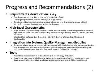 Progress and Recommendations (2)
• Requirements Identification is key
– Ontologies are not one size, or one set of capabilities, fits all
– Ontology requirements depend on range of usage factors
– To skip careful & informed requirements development is to dramatically reduce odds of
successful ontology development and/or deployment
• High-Level Characteristics
– Huge number of potential requirements can be approached by considering smaller number of
high-level characteristics that almost always matter, seeing how they apply to specific case and
/or phase
– We identified & focused on these: intelligibility, fidelity, craftsmanship, fitness, and
deployability
• Integration into Systems Quality Management discipline
– Too often, whole semantic systems will be managed with disciplined requirements specification,
test development, frequent and phase-appropriate testing and evaluation, issue tracking and
unit testing, covering every aspect of semantic system *except the ontology*
• Tools
– Recent rapid acceleration in tools & techniques for ontology evaluation.
– Need more, and need whole-lifecycle tools that incorporate evaluation, requirements, test
development, etc., into native ontology management environments (IDEs, repositories)
4
 