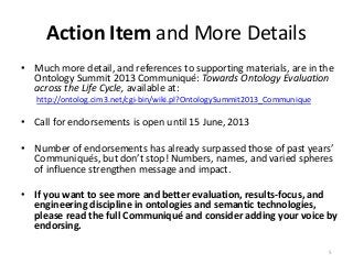 Action Item and More Details
• Much more detail, and references to supporting materials, are in the
Ontology Summit 2013 Communiqué: Towards Ontology Evaluation
across the Life Cycle, available at:
http://ontolog.cim3.net/cgi-bin/wiki.pl?OntologySummit2013_Communique
• Call for endorsements is open until 15 June, 2013
• Number of endorsements has already surpassed those of past years’
Communiqués, but don’t stop! Numbers, names, and varied spheres
of influence strengthen message and impact.
• If you want to see more and better evaluation, results-focus, and
engineering discipline in ontologies and semantic technologies,
please read the full Communiqué and consider adding your voice by
endorsing.
5
 