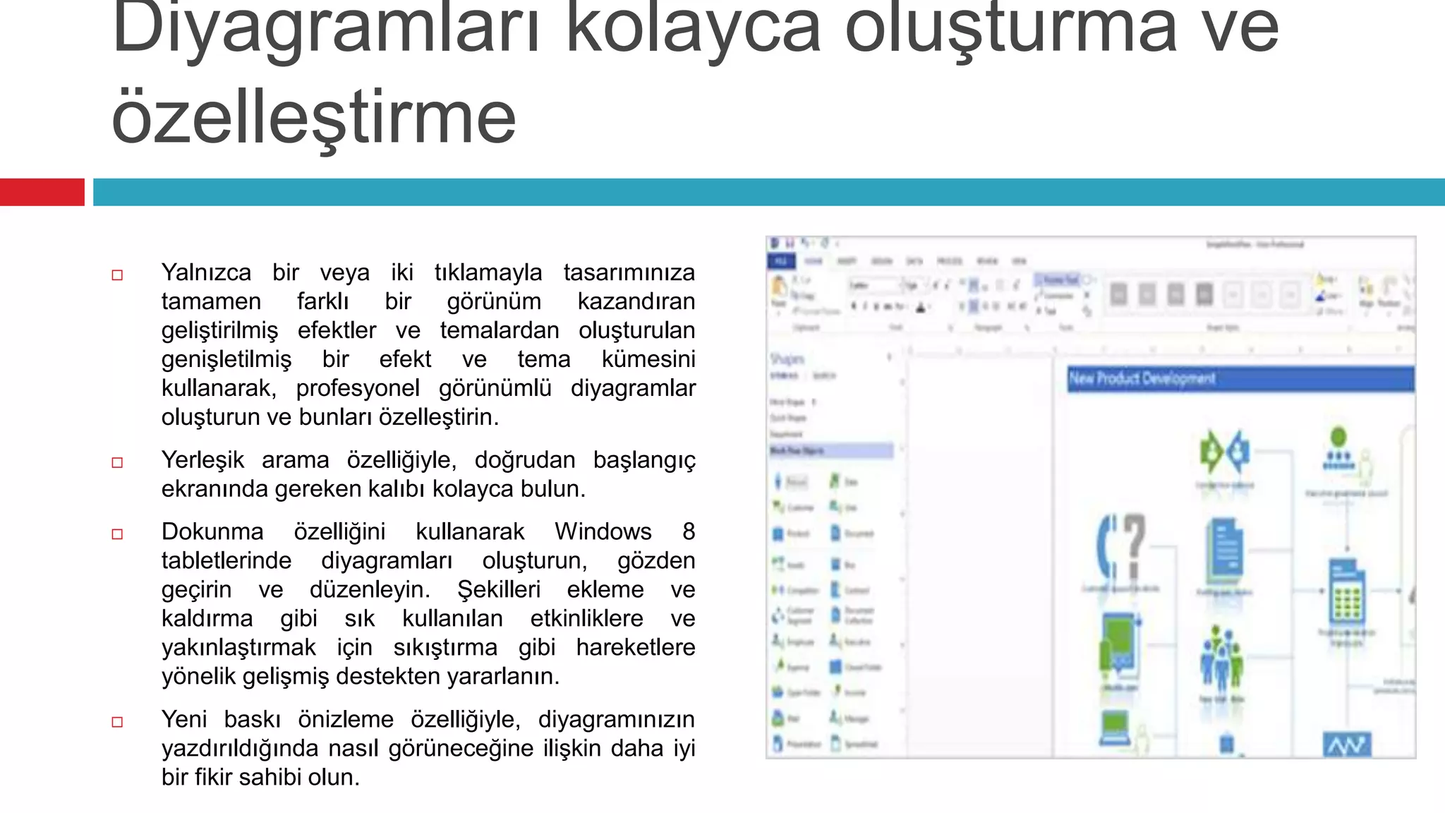 Diyagramları kolayca oluşturma ve
özelleştirme
 Yalnızca bir veya iki tıklamayla tasarımınıza
tamamen farklı bir görünüm kazandıran
geliştirilmiş efektler ve temalardan oluşturulan
genişletilmiş bir efekt ve tema kümesini
kullanarak, profesyonel görünümlü diyagramlar
oluşturun ve bunları özelleştirin.
 Yerleşik arama özelliğiyle, doğrudan başlangıç
ekranında gereken kalıbı kolayca bulun.
 Dokunma özelliğini kullanarak Windows 8
tabletlerinde diyagramları oluşturun, gözden
geçirin ve düzenleyin. Şekilleri ekleme ve
kaldırma gibi sık kullanılan etkinliklere ve
yakınlaştırmak için sıkıştırma gibi hareketlere
yönelik gelişmiş destekten yararlanın.
 Yeni baskı önizleme özelliğiyle, diyagramınızın
yazdırıldığında nasıl görüneceğine ilişkin daha iyi
bir fikir sahibi olun.
 