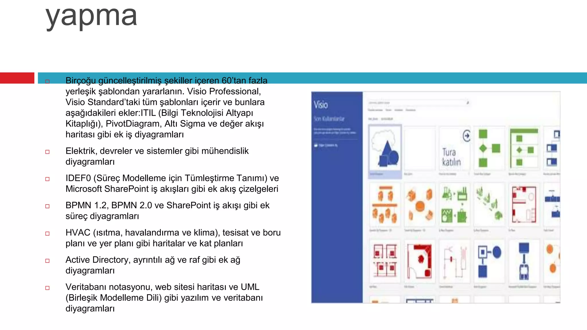 yapma
 Birçoğu güncelleştirilmiş şekiller içeren 60’tan fazla
yerleşik şablondan yararlanın. Visio Professional,
Visio Standard’taki tüm şablonları içerir ve bunlara
aşağıdakileri ekler:ITIL (Bilgi Teknolojisi Altyapı
Kitaplığı), PivotDiagram, Altı Sigma ve değer akışı
haritası gibi ek iş diyagramları
 Elektrik, devreler ve sistemler gibi mühendislik
diyagramları
 IDEF0 (Süreç Modelleme için Tümleştirme Tanımı) ve
Microsoft SharePoint iş akışları gibi ek akış çizelgeleri
 BPMN 1.2, BPMN 2.0 ve SharePoint iş akışı gibi ek
süreç diyagramları
 HVAC (ısıtma, havalandırma ve klima), tesisat ve boru
planı ve yer planı gibi haritalar ve kat planları
 Active Directory, ayrıntılı ağ ve raf gibi ek ağ
diyagramları
 Veritabanı notasyonu, web sitesi haritası ve UML
(Birleşik Modelleme Dili) gibi yazılım ve veritabanı
diyagramları
 