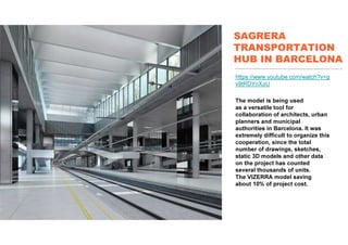 SAGRERA
TRANSPORTATION
HUB IN BARCELONA
https://www.youtube.com/watch?v=g
v9tRDYnXoU
The model is being used
as a versatile tool for
collaboration of architects, urban
planners and municipal
authorities in Barcelona. It was
extremely difficult to organize this
cooperation, since the total
number of drawings, sketches,
static 3D models and other data
on the project has counted
several thousands of units.
The VIZERRA model saving
about 10% of project cost.
 