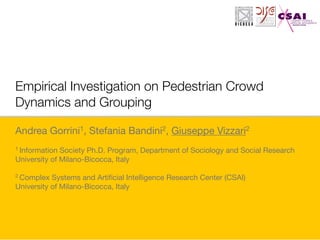 Empirical Investigation on Pedestrian Crowd
Dynamics and Grouping
Andrea Gorrini1, Stefania Bandini2, Giuseppe Vizzari2

1 Information Society Ph.D. Program, Department of Sociology and Social Research 

University of Milano-Bicocca, Italy

2 Complex Systems and Artiﬁcial Intelligence Research Center (CSAI)

University of Milano-Bicocca, Italy

 