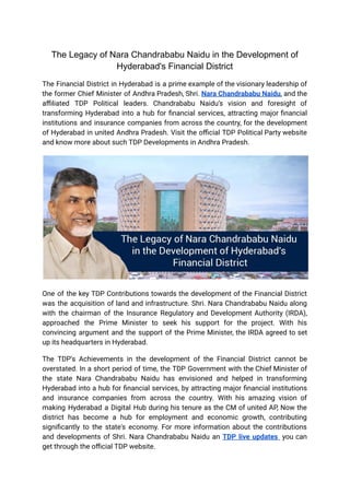 The Legacy of Nara Chandrababu Naidu in the Development of
Hyderabad's Financial District
The Financial District in Hyderabad is a prime example of the visionary leadership of
the former Chief Minister of Andhra Pradesh, Shri. Nara Chandrababu Naidu, and the
affiliated TDP Political leaders. Chandrababu Naidu’s vision and foresight of
transforming Hyderabad into a hub for financial services, attracting major financial
institutions and insurance companies from across the country, for the development
of Hyderabad in united Andhra Pradesh. Visit the official TDP Political Party website
and know more about such TDP Developments in Andhra Pradesh.
One of the key TDP Contributions towards the development of the Financial District
was the acquisition of land and infrastructure. Shri. Nara Chandrababu Naidu along
with the chairman of the Insurance Regulatory and Development Authority (IRDA),
approached the Prime Minister to seek his support for the project. With his
convincing argument and the support of the Prime Minister, the IRDA agreed to set
up its headquarters in Hyderabad.
The TDP's Achievements in the development of the Financial District cannot be
overstated. In a short period of time, the TDP Government with the Chief Minister of
the state Nara Chandrababu Naidu has envisioned and helped in transforming
Hyderabad into a hub for financial services, by attracting major financial institutions
and insurance companies from across the country. With his amazing vision of
making Hyderabad a Digital Hub during his tenure as the CM of united AP, Now the
district has become a hub for employment and economic growth, contributing
significantly to the state's economy. For more information about the contributions
and developments of Shri. Nara Chandrababu Naidu an TDP live updates you can
get through the official TDP website.
 