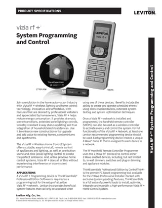 PRODUCT SPECIFICATIONS




System Programming
and Control




                                                                                                                                                     Vizia RF +™ System Programming and Control
                           CTTEP-20W                                                                            VRCPG




Join a revolution in the home automation industry                                          using one of these devices. Benefits include the
with Vizia RF + wireless lighting and home control                                         ability to create and operate scheduled events
technology. Innovative and affordable, with                                                using clock enabled devices, extended system
features that are desired by professional installers                                       testing and system optimization techniques.
and appreciated by homeowners, Vizia RF + helps
reduce energy consumption. It provides dramatic                                            Once a Vizia RF + network is installed and
scene transitions, extended zone lighting controls,                                        programmed, the handheld remote controller
industry standard 2-way status updating and true                                           (VRCPG) can also be used as a wireless controller
integration of household electrical devices. Use                                           to activate events and control the system. For full
it to enhance new construction or to upgrade                                               functionality of the Vizia RF + Network, at least one
and add value to existing homes, condominiums                                              Leviton recommended programming device should
and apartments.                                                                            be used. Each programming device creates a unique
                                                                                           Z-Wave® home ID that is assigned to each device in
The Vizia RF + Wireless Home Control System                                                a network.
offers scalable, easy-to-install, remote control
of appliances and lighting, as well as one-button                                          The RF Handheld Remote Controller Programmer
scene and zone (area) lighting control to create                                           uses the Z-Wave RF protocol to control other
the perfect ambiance. And, unlike previous home                                            Z-Wave enabled devices, including, but not limited
control systems, Vizia RF + does all of this without                                       to, in-wall dimmers, switches and plug-in dimming
experiencing interference or inconsistent                                                  and appliance modules.
performance.
                                                                                           ThinkEssentials Professional Edition by ControlThink®
APPLICATIONS                                                                               is the premier PC based programming tool available
A Vizia RF + Programming device or ThinkEssentials®                                        for the Z-Wave Professional Installer. Packed with
Professional Edition Software is required as a                                             exclusive (patent-pending) features, ThinkEssentials
programming tool for the setup of a Leviton                                                is a full suite of powerful tools to install, optimize,
Vizia RF + network. Leviton incorporates beneficial                                        integrate and maintain a high-performance Vizia RF +
system features that can only be accessed when                                             Home Control System.

Leviton Mfg. Co., Inc.
201 North Service Road, Melville, NY 11747-3138 Tech Line: 1-800-824-3005 Fax: 1-800-832-9538 www.leviton.com
© 2009 Leviton Manufacturing Co., Inc. All rights reserved. Subject to change without notice.
 