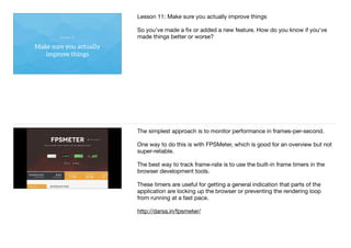 Make sure you actually
improve things
Lesson 11
Lesson 11: Make sure you actually improve things

So you’ve made a ﬁx or added a new feature. How do you know if you've
made things better or worse?
The simplest approach is to monitor performance in frames-per-second.

One way to do this is with FPSMeter, which is good for an overview but not
super-reliable.

The best way to track frame-rate is to use the built-in frame timers in the
browser development tools.

These timers are useful for getting a general indication that parts of the
application are locking up the browser or preventing the rendering loop
from running at a fast pace.

http://darsa.in/fpsmeter/
 
