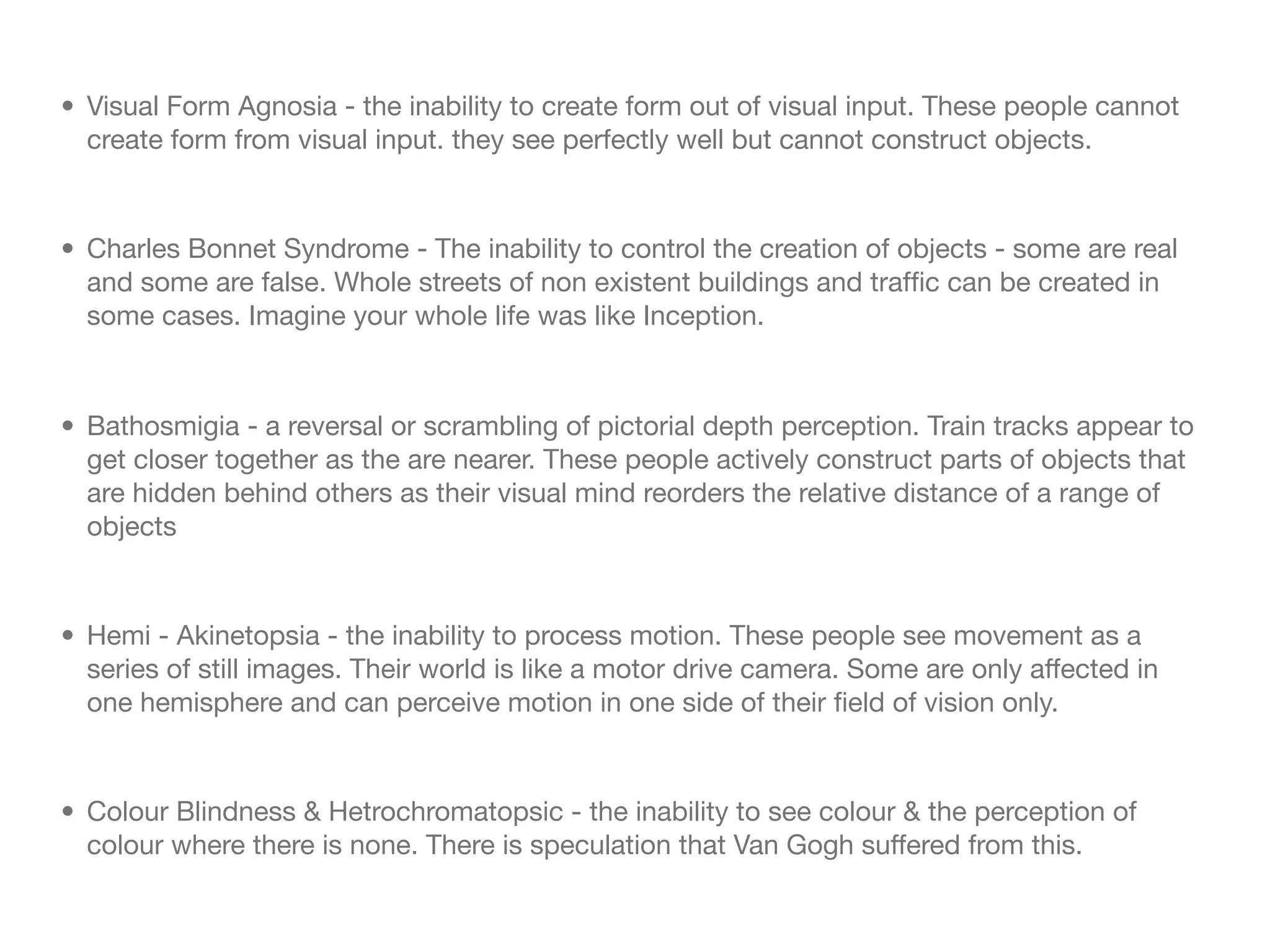 • Visual Form Agnosia - the inability to create form out of visual input. These people cannot
  create form from visual input. they see perfectly well but cannot construct objects.


• Charles Bonnet Syndrome - The inability to control the creation of objects - some are real
  and some are false. Whole streets of non existent buildings and trafﬁc can be created in
  some cases. Imagine your whole life was like Inception.



• Bathosmigia - a reversal or scrambling of pictorial depth perception. Train tracks appear to
  get closer together as the are nearer. These people actively construct parts of objects that
  are hidden behind others as their visual mind reorders the relative distance of a range of
  objects


• Hemi - Akinetopsia - the inability to process motion. These people see movement as a
  series of still images. Their world is like a motor drive camera. Some are only affected in
  one hemisphere and can perceive motion in one side of their ﬁeld of vision only.


• Colour Blindness & Hetrochromatopsic - the inability to see colour & the perception of
  colour where there is none. There is speculation that Van Gogh suffered from this.
 