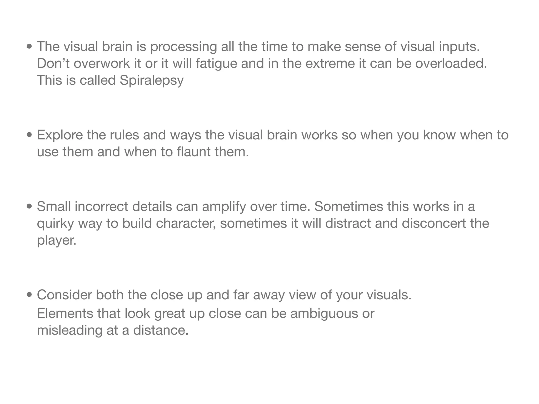• The visual brain is processing all the time to make sense of visual inputs.
  Don’t overwork it or it will fatigue and in the extreme it can be overloaded.
  This is called Spiralepsy



• Explore the rules and ways the visual brain works so when you know when to
  use them and when to ﬂaunt them.



• Small incorrect details can amplify over time. Sometimes this works in a
  quirky way to build character, sometimes it will distract and disconcert the
  player.


• Consider both the close up and far away view of your visuals.
  Elements that look great up close can be ambiguous or
  misleading at a distance.
 