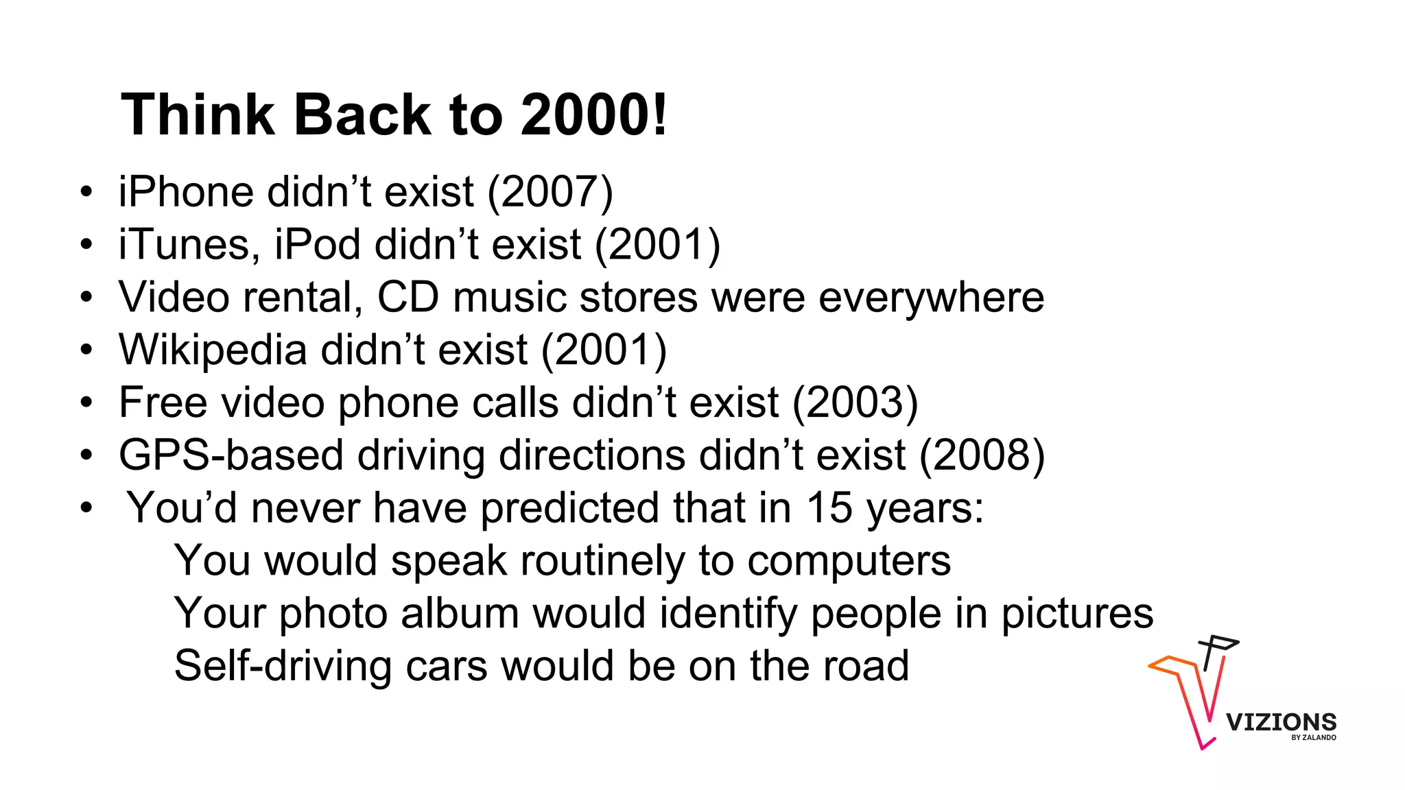 Think Back to 2000!
• iPhone didn’t exist (2007)
• iTunes, iPod didn’t exist (2001)
• Video rental, CD music stores were everywhere
• Wikipedia didn’t exist (2001)
• Free video phone calls didn’t exist (2003)
• GPS-based driving directions didn’t exist (2008)
• You’d never have predicted that in 15 years:
You would speak routinely to computers
Your photo album would identify people in pictures
Self-driving cars would be on the road
 