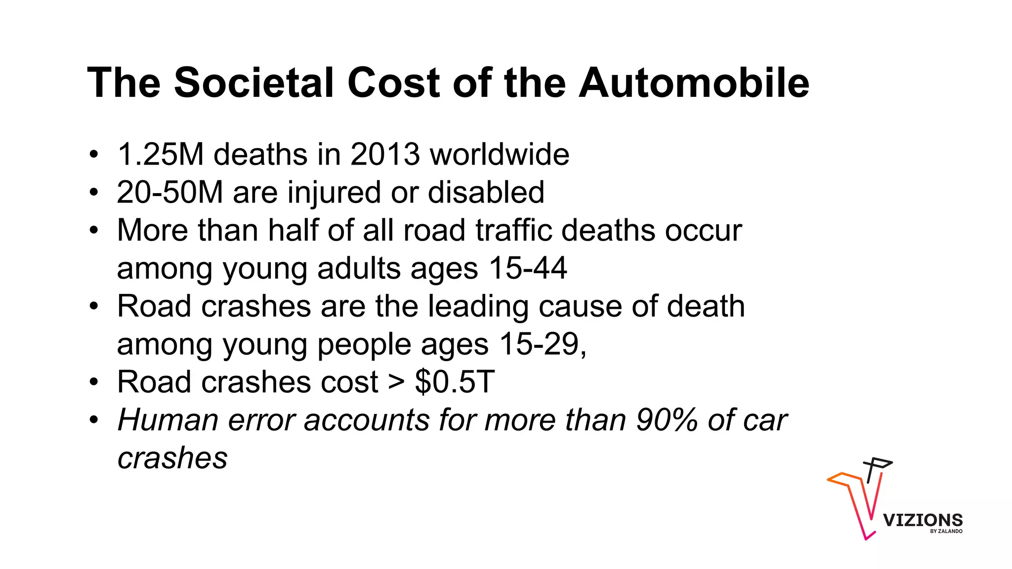 The Societal Cost of the Automobile
• 1.25M deaths in 2013 worldwide
• 20-50M are injured or disabled
• More than half of all road traffic deaths occur
among young adults ages 15-44
• Road crashes are the leading cause of death
among young people ages 15-29,
• Road crashes cost > $0.5T
• Human error accounts for more than 90% of car
crashes
 