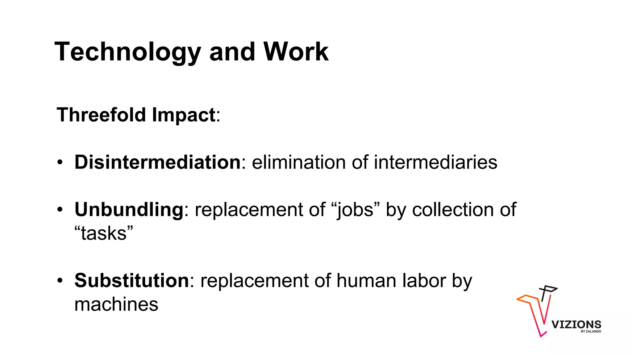 Technology and Work
Threefold Impact:
• Disintermediation: elimination of intermediaries
• Unbundling: replacement of “jobs” by collection of
“tasks”
• Substitution: replacement of human labor by
machines
 