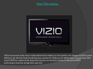 VIZIO announced today that it outperformed the industry as the number one shipper of all flat panel
HDTVs in Q4 2010 for both North America and the U.S. With an LCD HDTV share of more than 28%
in Q4 VIZIO has captured the important essence of consumer desires in flat panel HDTV
performance features, design form and valu
Vizio Televisions
 