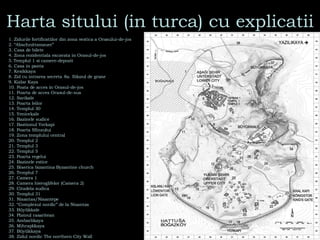 Harta sitului (in turca) cu explicatii 1. Zidurile fortificatiilor din zona vestica a Orasului-de-jos  2. “Abschnittsmauer” 3. Casa de bilete 4. Zona rezidentiala excavata in Orasul-de-jos   5.   Templul 1 si camere-depozit   6. Casa in panta 7. Kesikkaya  8. Zid cu intrarea secreta ,  8a. Silozul de grane 9. Kizlar Kaya 10. Poata de acces in Orasul-de-jos 11. Poarta de acces Orasul-de-sus 12. Sarikale 13. Poarta leilor 14. Templul 30   15. Yenicekale   16. Bazinele sudice 17. Bastionul Yerkapi 18. Poarta Sfinxului 19. Zona templului central 20. Templul 2  21. Templul 3 22. Templul 5 23. Poarta regelui 24. Bazinele estice  25. Biserica bizantina Byzantine church  26. Templul 7  27. Camera 1 28. Camera hieroglifelor (Camera 2)  29. Citadela sudica  30. Templul 31  31. Nisantas/Nisantepe 32. “Complexul nordic” de la Nisantas  33. Büyükkale  34. Platoul rasaritean 35. Ambarlikaya  36. Mihraplikaya  37. Büyükkaya  38. Zidul nordic The northern City Wall  