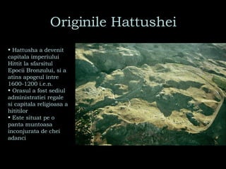 Originile Hattushei Hattusha a devenit capitala imperiului Hittit la sfarsitul Epocii Bronzului, si a atins apogeul intre 1600-1200 i.e.n.  Orasul a fost sediul administratiei regale si capitala religioasa a hititilor Este situat pe o panta muntoasa inconjurata de chei adanci 