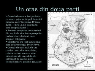 Un oras din doua parti Orasul-de-sus a fost proiectat cu mare grija in timpul domniei marelui rege Tuthaliya IV (cca. 1235- 1216 i.e.n.) si a fiului sau Suppiluliuma II Aceasta acoperea doua treimi din capitala si a fost aproape in exclusivitate dedicat unor scopuri religioase Sapaturile au fost facute mai ales de arheologul Peter Neve. Orasul-de-sus include un cartier central al templelor, cateva bazine sacre si este inconjurat de un zid dublu intrerupt de cateva porti folosite pentru practici ritualice 