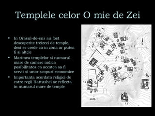 Templele celor O mie de Zei In Orasul-de-sus au fost descoperite treizeci de temple, desi se crede ca in zona ar putea fi si altele Marimea templelor si numarul mare de camere indica posibilitatea ca acestea sa fi servit si unor scopuri economice Importanta acordata religiei de catre regii Hattushei se reflecta in numarul mare de temple 