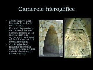 Camerele hieroglifice Aceste camere sunt localizate la sud si la nord de zagaz Cea mai bine pastrata dintre cele doua este Camera nordica (2), in care zidurile sunt decorate cu numeroase relifuri, inclusiv 6 linii de text hieroglific Conform lui David Hawkins, inscriptia vorbeste despre drumul divin in stanca catre lumea “cealalta” 