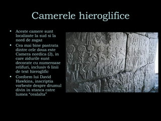 Camerele hieroglifice Aceste camere sunt localizate la sud si la nord de zagaz Cea mai bine pastrata dintre cele doua este Camera nordica (2), in care zidurile sunt decorate cu numeroase relifuri, inclusiv 6 linii de text hieroglific Conform lui David Hawkins, inscriptia vorbeste despre drumul divin in stanca catre lumea “cealalta” 