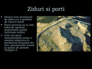 Ziduri si porti Orasul este inconjurat de ziduri cu o grosime de circa 8 metri Porti intrerup ici si colo zidul de aparare, majoritatea avand functiuni cultice  Cele trei porti monumentale aveau o asezare simetrica in perimetrul Orasului-de-sus, procesiunile avand ca punct de pornire Templul 5 