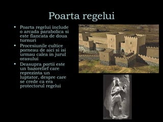 Poarta regelui Poarta regelui include o arcada parabolica si este flancata de doua turnuri Procesiunile cultice porneau de aici si isi urmau calea in jurul orasului Deasupra portii este un bazorelief care reprezinta un luptator, despre care se crede ca era protectorul regelui 