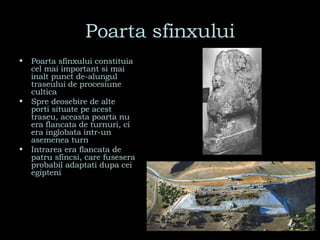Poarta sfinxului Poarta sfinxului constituia cel mai important si mai inalt punct de-alungul traseului de procesiune cultica Spre deosebire de alte porti situate pe acest traseu, aceasta poarta nu era flancata de turnuri, ci era inglobata intr-un asemenea turn Intrarea era flancata de patru sfincsi, care fusesera probabil adaptati dupa cei egipteni 