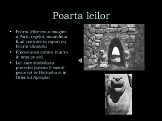 Poarta leilor Poarta leilor era o imagine a Portii regelui, amandoua fiind centrate in raport cu Poarta sfinxului Procesiunea cultica reintra in oras pe aici Leii care simbolizau protectia puteau fi vazuti peste tot in Hattusha si in  Orientul Apropiat 