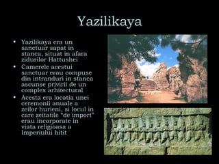Yazilikaya Yazilikaya era un sanctuar sapat in stanca, situat in afara zidurilor Hattushei Camerele acestui sanctuar erau compuse din intranduri in stanca ascunse privirii de un complex arhitectural Acesta era locatia unei ceremonii anuale a zeilor hurieni, si locul in care zeitatile “de import” erau incorporate in viata religioasa a Imperiului hitit 