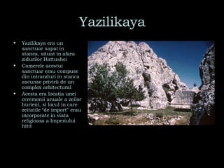 Yazilikaya Yazilikaya era un sanctuar sapat in stanca, situat in afara zidurilor Hattushei Camerele acestui sanctuar erau compuse din intranduri in stanca ascunse privirii de un complex arhitectural Acesta era locatia unei ceremonii anuale a zeilor hurieni, si locul in care zeitatile “de import” erau incorporate in viata religioasa a Imperiului hitit 