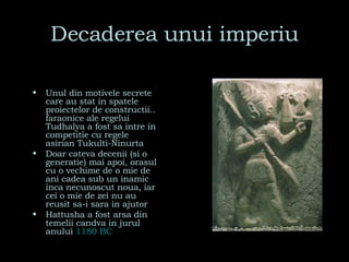 Decaderea unui imperiu Unul din motivele secrete care au stat in spatele proiectelor de constructii.. faraonice ale regelui Tudhalya a fost sa intre in competitie cu regele asirian Tukulti-Ninurta Doar cateva decenii (si o generatie) mai apoi, orasul cu o vechime de o mie de ani cadea sub un inamic inca necunoscut noua, iar cei o mie de zei nu au reusit sa-i sara in ajutor Hattusha a fost arsa din temelii candva in jurul anului  1180 BC   