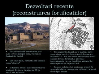 Dezvoltari recente (reconstruirea fortificatiilor) Portiunea de zid reconstruita, asa cum se vede dinspre nord, cu stanca Sarikale in fundal Din anul 2005, Hattusha are aceasta noua “atractie” In toamna anului 2005 reconstruirea portiunii de zid, in lungime de 65 de metri, era incheiata Trei segmente din zid, cu o inaltime intre sapte si opt metri si doua turnuri de aparare inalte de 12-13 m dau acum senzatia unui oras extrem de bine fortificat, o priveliste impresionanta care se deschidea vizitatorilor contemporani cu imperiul hitit Suntem in fata celui  mai mare proiect (la scara globala) de  reconstuire utilizand caramizi de chirpici nearse 